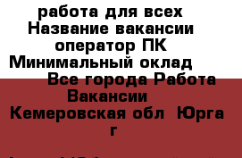 работа для всех › Название вакансии ­ оператор ПК › Минимальный оклад ­ 15 000 - Все города Работа » Вакансии   . Кемеровская обл.,Юрга г.